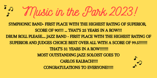 Gold background Music in the parks in red Symphonic Band- First place with the highest rating of superior , Score of 90!!!! ... That's 25 years in a row!!!  Drum roll please.... Jazz Band - First Place with the highest rating of Superior and Judges CHOICE BEST OVER ALL with a score of 99.5!!!!!!!  That's 31 years in a row!!!!!!!  Most outstanding Jazz soloist goes to  CARLOS KALBACH!!!!  Congratulations to everyone!!!!!