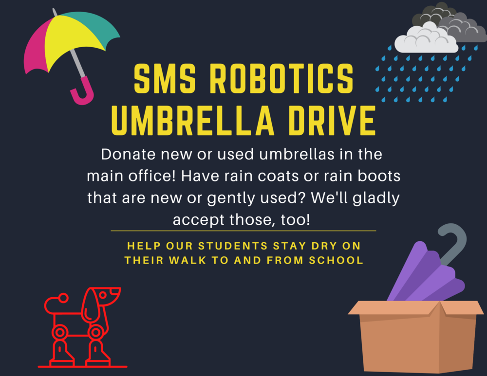 SMS Robotics Umbrella Drive donate new or used umbrellas in the main office! Have rain coats or rain books that are new or gently used? We'll gladly accept those two! Help our students stay dry on the walk to and from school.  Words in yellow and white print against a black background red robotic dog, purple umbrell a in brown box, pink yellow green umbrella, blue rain drops white and gray clouds all in four corners