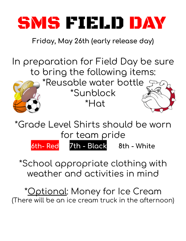 red and black print Friday, May 26th (early release day)  In preparation for Field Day be sure to b ring the following items: *Reusable water bottle *Sunblock *Hat  *Grade Level Shirts should be worn for team pride 6th- Red	   7th - Black   	8th - White  *School appropriate clothing with weather and activities in mind  *Optional: Money for Ice Cream (There will be an ice cream truck in the afternoon)