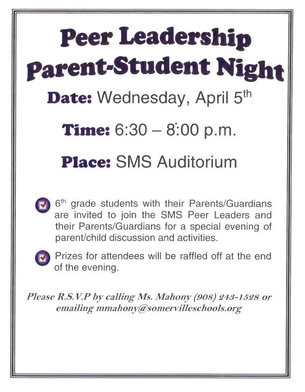 Peer Leadership Parent-Student Night Wednesday April 5th 6:30-8:00pm SMS Auditorium 6th grade students with their parents/guardians are invited to join the SMS Peer Leaders and their parents/guardians for a special evening of parent/child discussion and activities. Prizes for attendees will be raffled off at the end of the evening. Please RSVP by calling Ms. Mahony (908_243-1528 or emailing mmahony@somervilleschools.org